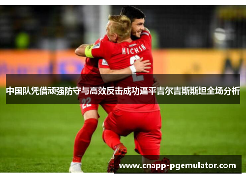 中国队凭借顽强防守与高效反击成功逼平吉尔吉斯斯坦全场分析