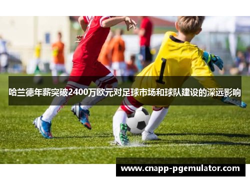 哈兰德年薪突破2400万欧元对足球市场和球队建设的深远影响