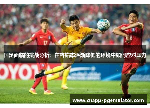 国足面临的挑战分析：在容错率逐渐降低的环境中如何应对压力