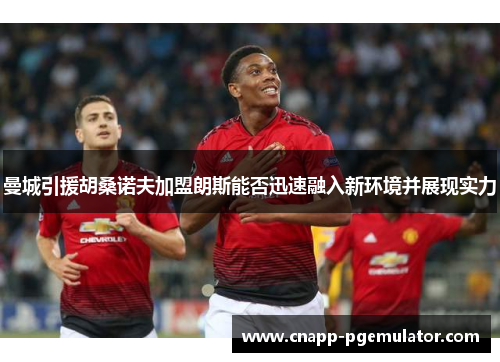 曼城引援胡桑诺夫加盟朗斯能否迅速融入新环境并展现实力