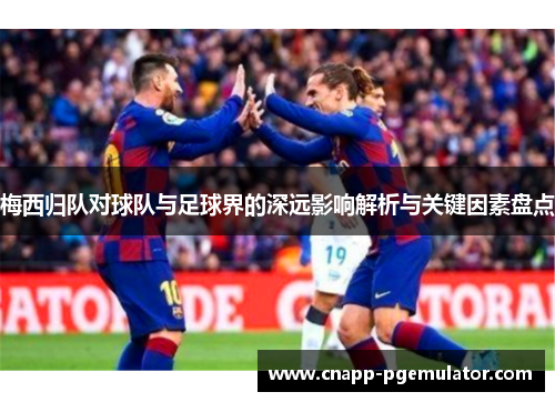 梅西归队对球队与足球界的深远影响解析与关键因素盘点