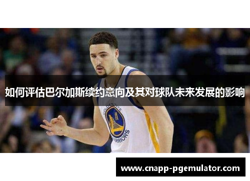 如何评估巴尔加斯续约意向及其对球队未来发展的影响