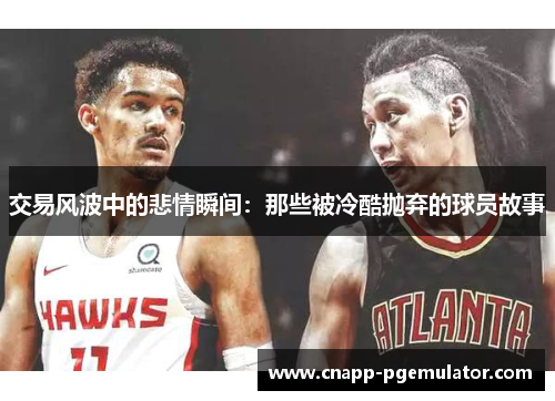 交易风波中的悲情瞬间：那些被冷酷抛弃的球员故事