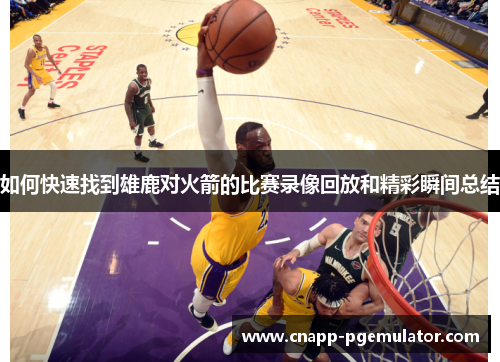 如何快速找到雄鹿对火箭的比赛录像回放和精彩瞬间总结