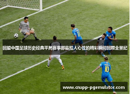 回望中国足球历史经典平局赛事那些扣人心弦的精彩瞬间回顾全景纪