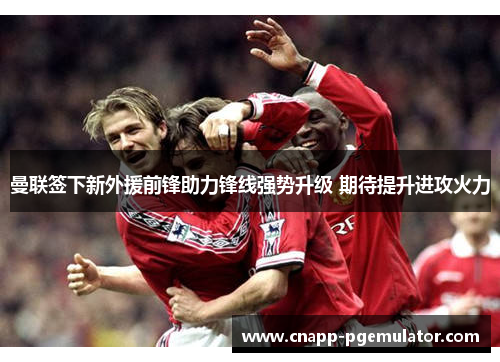 曼联签下新外援前锋助力锋线强势升级 期待提升进攻火力