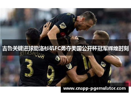 吉鲁关键进球助洛杉矶FC勇夺美国公开杯冠军辉煌时刻