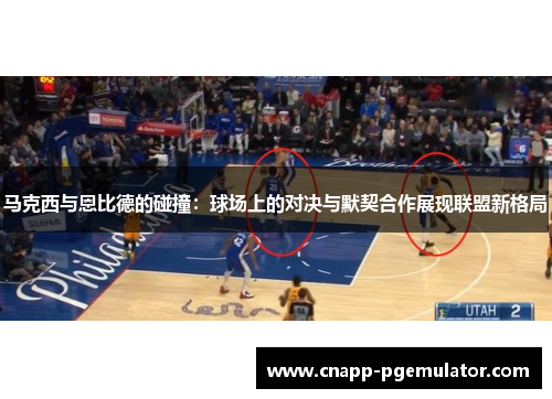 马克西与恩比德的碰撞：球场上的对决与默契合作展现联盟新格局